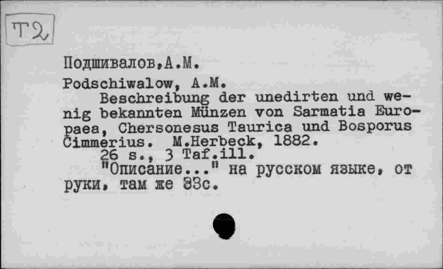 ﻿т%!
Подшивалов,A.М.
Podschiwalow, А.М.
Beschreibung der unedirten und wenig bekannten Münzen von Sarmatia Euro-paea, Chersonesus Taurica und Bosporus Cimmerius. M.Herbeck, 1882.
26 s.» 3 Taf.ill.
’’Описание...” на русском языке, от руки, там яе 33с.